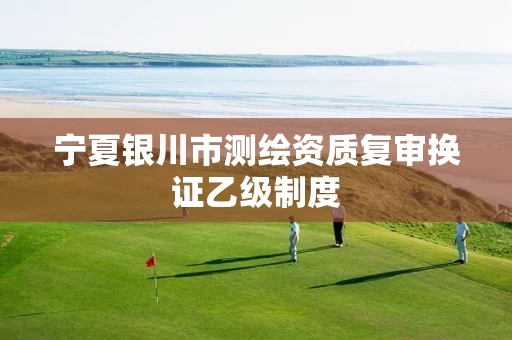 宁夏银川市测绘资质复审换证乙级制度