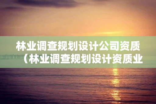 林业调查规划设计公司资质（林业调查规划设计资质业务范围）