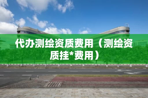 代办测绘资质费用（测绘资质挂*费用）