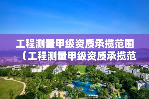 工程测量甲级资质承揽范围（工程测量甲级资质承揽范围包括）