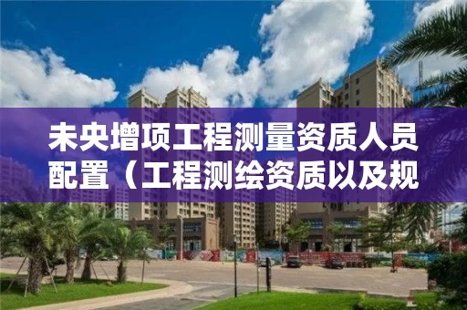 未央增项工程测量资质人员配置（工程测绘资质以及规定）