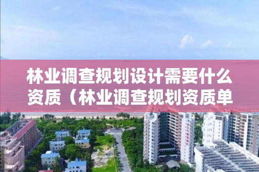 林业调查规划设计需要什么资质（林业调查规划资质单位有哪些）