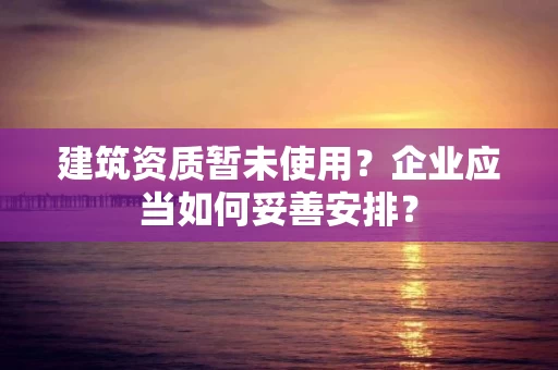 建筑资质暂未使用？企业应当如何妥善安排？