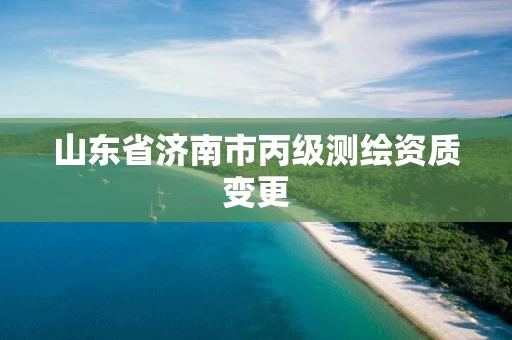 山东省济南市丙级测绘资质变更 山东省济南市丙级测绘资质变更