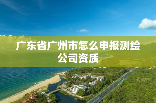 广东省广州市怎么申报测绘公司资质