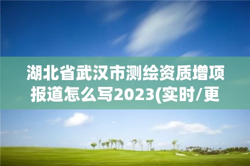 湖北省武汉市测绘资质增项报道怎么写2023(实时/更新中)