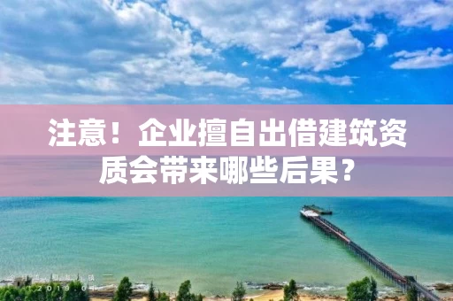 注意！企业擅自出借建筑资质会带来哪些后果？