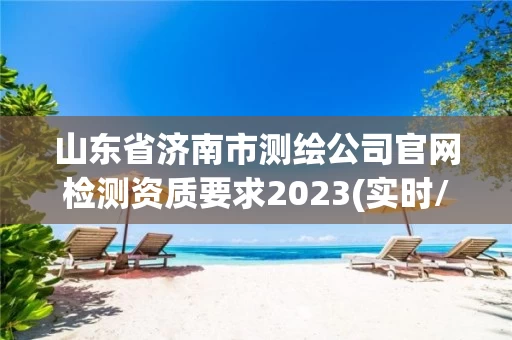 山东省济南市测绘公司官网检测资质要求2023(实时/更新中)