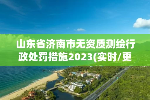 山东省济南市无资质测绘行政处罚措施2023(实时/更新中) 山东省济南市无资质测绘行政处罚措施2023(实时/更新中)