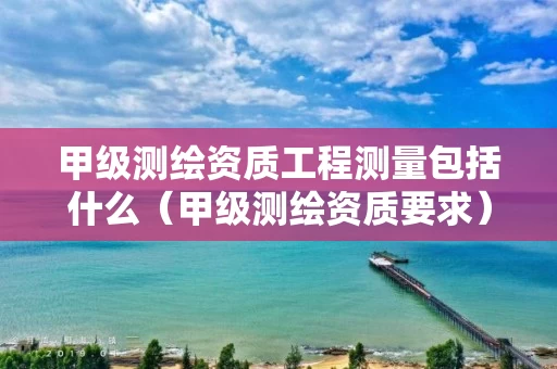 甲级测绘资质工程测量包括什么（甲级测绘资质要求）