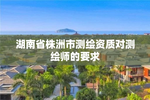 湖南省株洲市测绘资质对测绘师的要求 湖南省株洲市测绘资质对测绘师的要求