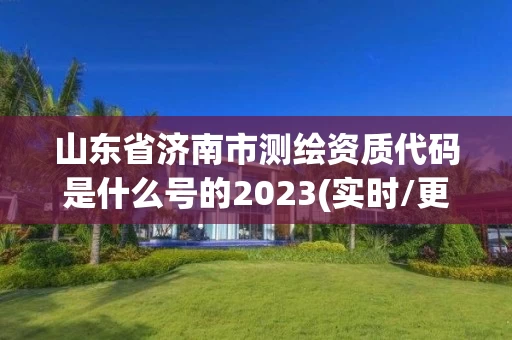 山东省济南市测绘资质代码是什么号的2023(实时/更新中)