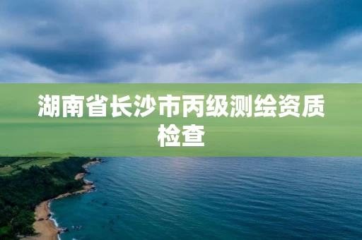 湖南省长沙市丙级测绘资质检查 湖南省长沙市丙级测绘资质检查
