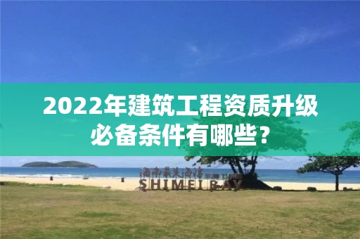 2022年建筑工程资质升级必备条件有哪些? 2022年建筑工程资质升级必备条件有哪些?