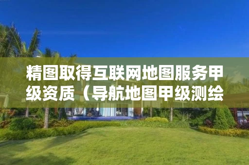 精图取得互联网地图服务甲级资质（导航地图甲级测绘资质单位）