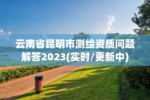 云南省昆明市测绘资质问题解答2023(实时/更新中)