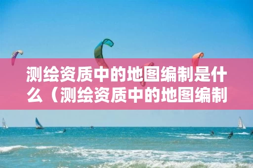 测绘资质中的地图编制是什么（测绘资质中的地图编制是什么意思）