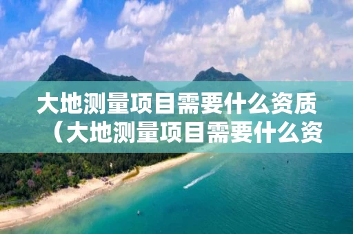 大地测量项目需要什么资质（大地测量项目需要什么资质）