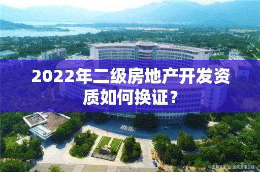 2022年二级房地产开发资质如何换证？
