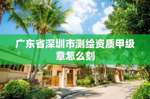 广东省深圳市测绘资质甲级章怎么刻