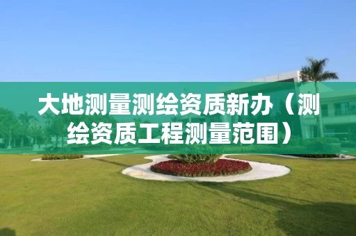 大地测量测绘资质新办（测绘资质工程测量范围）