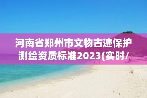 河南省郑州市文物古迹保护测绘资质标准2023(实时/更新中)