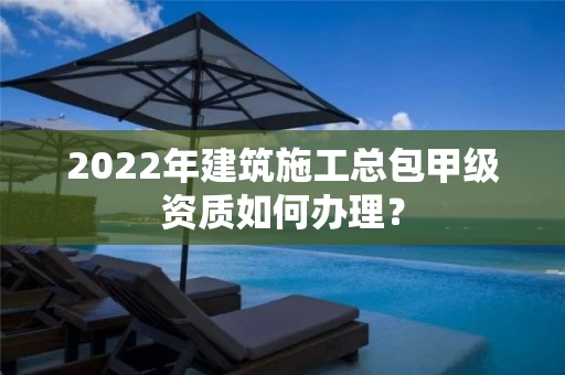 2022年建筑施工总包甲级资质如何办理？