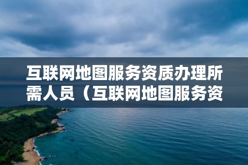 互联网地图服务资质办理所需人员（互联网地图服务资质申请）