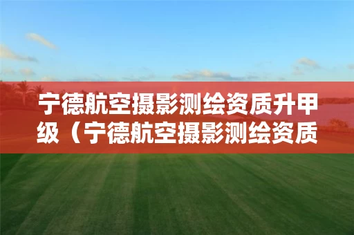 宁德航空摄影测绘资质升甲级（宁德航空摄影测绘资质升甲级需要多久）