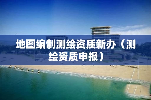地图编制测绘资质新办（测绘资质申报）