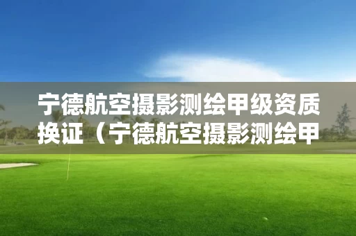 宁德航空摄影测绘甲级资质换证（宁德航空摄影测绘甲级资质换证时间）