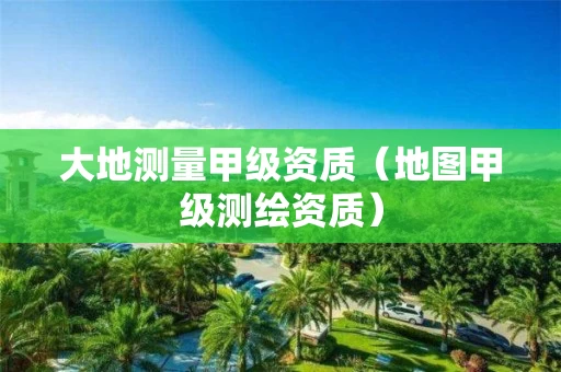 大地测量甲级资质（地图甲级测绘资质）