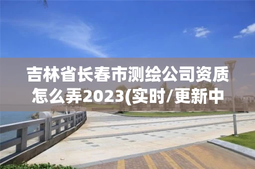 吉林省长春市测绘公司资质怎么弄2023(实时/更新中)
