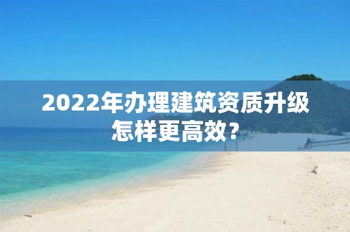 2022年办理建筑资质升级怎样更高效？