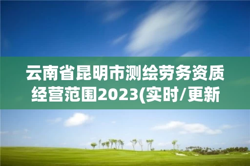 云南省昆明市测绘劳务资质经营范围2023(实时/更新中)