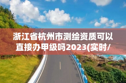 浙江省杭州市测绘资质可以直接办甲级吗2023(实时/更新中)