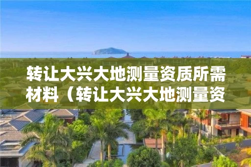 转让大兴大地测量资质所需材料（转让大兴大地测量资质所需材料有哪些）