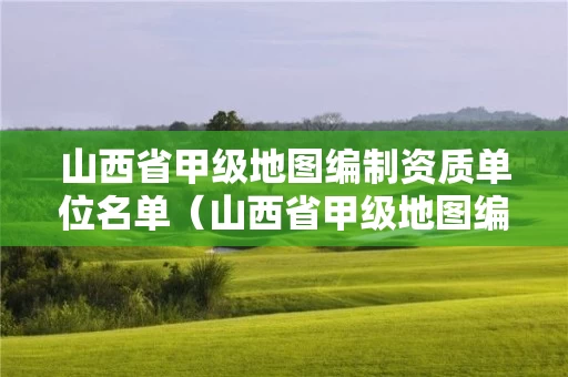 山西省甲级地图编制资质单位名单(山西省甲级地图编制资质单位名单查询) 山西省甲级地图编制资质单位名单(山西省甲级地图编制资质单位名单查询)