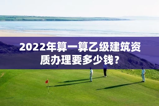 2022年算一算乙级建筑资质办理要多少钱？