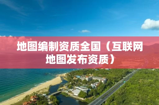地图编制资质全国（互联网地图发布资质）