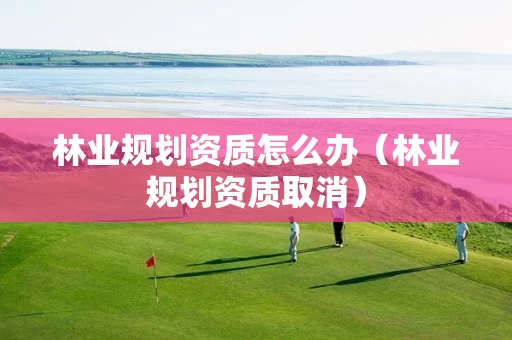 林业规划资质怎么办（林业规划资质取消）