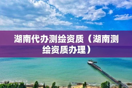 湖南代办测绘资质(湖南测绘资质办理) 湖南代办测绘资质(湖南测绘资质办理)