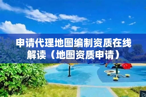 申请代理地图编制资质在线解读（地图资质申请）
