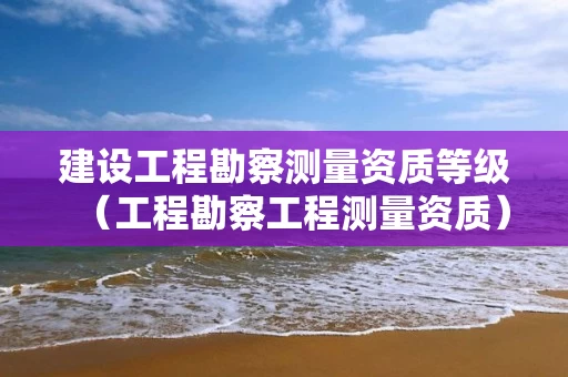 建设工程勘察测量资质等级（工程勘察工程测量资质）