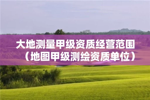 大地测量甲级资质经营范围（地图甲级测绘资质单位）