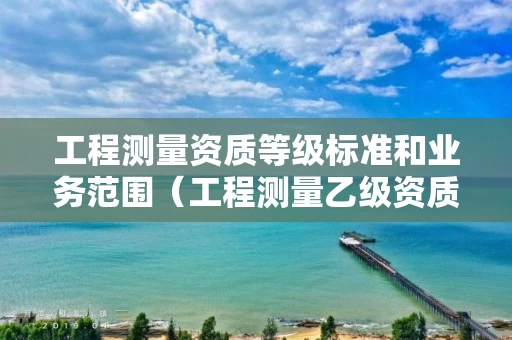 工程测量资质等级标准和业务范围（工程测量乙级资质业务范围）