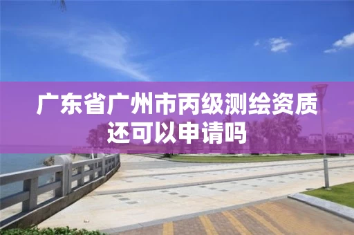 广东省广州市丙级测绘资质还可以申请吗