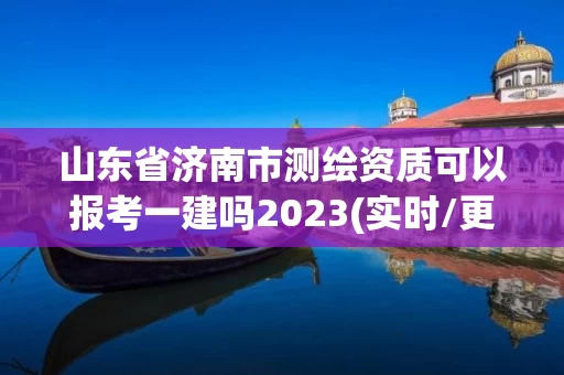 山东省济南市测绘资质可以报考一建吗2023(实时/更新中)