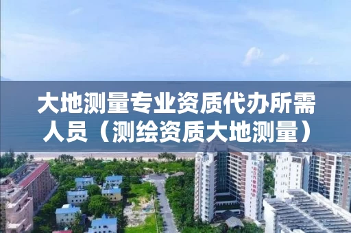 大地测量专业资质代办所需人员（测绘资质大地测量）