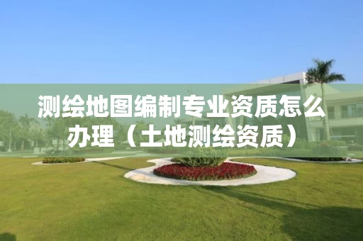 测绘地图编制专业资质怎么办理（土地测绘资质）